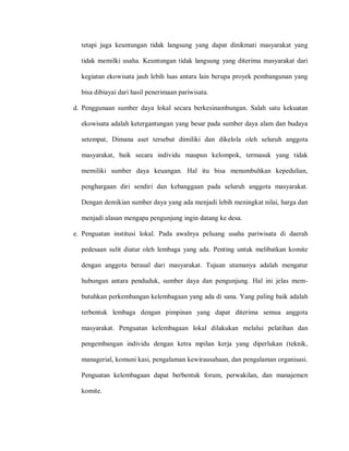 tetapi juga keuntungan tidak langsung yang dapat dinikmati masyarakat yang
tidak memilki usaha. Keuntungan tidak langsung yang diterima masyarakat dari
kegiatan ekowisata jauh lebih luas antara lain berupa proyek pembangunan yang
bisa dibiayai dari hasil penerimaan pariwisata.
d. Penggunaan sumber daya lokal secara berkesinambungan. Salah satu kekuatan
ekowisata adalah ketergantungan yang besar pada sumber daya alam dan budaya
setempat, Dimana aset tersebut dimiliki dan dikelola oleh seluruh anggota
masyarakat, baik secara individu maupun kelompok, termasuk yang tidak
memiliki sumber daya keuangan. Hal itu bisa menumbuhkan kepedulian,
penghargaan diri sendiri dan kebanggaan pada seluruh anggota masyarakat.
Dengan demikian sumber daya yang ada menjadi lebih meningkat nilai, harga dan
menjadi alasan mengapa pengunjung ingin datang ke desa.
e. Penguatan institusi lokal. Pada awalnya peluang usaha pariwisata di daerah
pedesaan sulit diatur oleh lembaga yang ada. Penting untuk melibatkan komite
dengan anggota berasal dari masyarakat. Tujuan utamanya adalah mengatur
hubungan antara penduduk, sumber daya dan pengunjung. Hal ini jelas mem-
butuhkan perkembangan kelembagaan yang ada di sana. Yang paling baik adalah
terbentuk lembaga dengan pimpinan yang dapat diterima semua anggota
masyarakat. Penguatan kelembagaan lokal dilakukan melalui pelatihan dan
pengembangan individu dengan ketra mpilan kerja yang diperlukan (teknik,
managerial, komuni kasi, pengalaman kewirausahaan, dan pengalaman organisasi.
Penguatan kelembagaan dapat berbentuk forum, perwakilan, dan manajemen
komite.
 