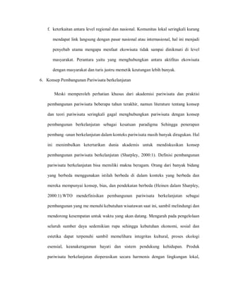 f. keterkaitan antara level regional dan nasional. Komunitas lokal seringkali kurang
mendapat link langsung dengan pasar nasional atau internasional, hal ini menjadi
penyebab utama mengapa menfaat ekowisata tidak sampai dinikmati di level
masyarakat. Perantara yaitu yang menghubungkan antara aktifitas ekowisata
dengan masyarakat dan turis justru memetik keutungan lebih banyak.
6. Konsep Pembangunan Pariwisata berkelanjutan
Meski memperoleh perhatian khusus dari akademisi pariwisata dan praktisi
pembangunan pariwisata beberapa tahun terakhir, namun literature tentang konsep
dan teori pariwisata seringkali gagal menghubungkan pariwisata dengan konsep
pembangunan berkelanjutan sebagai kesatuan paradigma Sehingga penerapan
pembang -unan berkelanjutan dalam konteks pariwisata masih banyak diragukan. Hal
ini menimbulkan ketertarikan dunia akademis untuk mendiskusikan konsep
pembangunan pariwisata berkelanjutan (Sharpley, 2000:1). Definisi pembangunan
pariwisata berkelanjutan bisa memiliki makna beragam. Orang dari banyak bidang
yang berbeda menggunakan istilah berbeda di dalam konteks yang berbeda dan
mereka mempunyai konsep, bias, dan pendekatan berbeda (Heinen dalam Sharpley,
2000:1).WTO mendefinisikan pembangunan pariwisata berkelanjutan sebagai
pembangunan yang me menuhi kebutuhan wisatawan saat ini, sambil melindungi dan
mendorong kesempatan untuk waktu yang akan datang. Mengarah pada pengelolaan
seluruh sumber daya sedemikian rupa sehingga kebutuhan ekonomi, sosial dan
estetika dapat terpenuhi sambil memelihara integritas kultural, proses ekologi
esensial, keanakeragaman hayati dan sistem pendukung kehidupan. Produk
pariwisata berkelanjutan dioperasikan secara harmonis dengan lingkungan lokal,
 