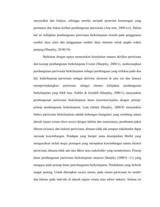 masyarakat dan budaya, sehingga mereka menjadi penerima keuntungan yang
permanen dan bukan korban pembangunan pariwisata (Ano-nim, 2000:xvi). Dalam
hal ini kebijakan pembangunan pariwisata berkelanjutan terarah pada penggunaan
sumber daya alam dan penggunaan sumber daya manusia untuk jangka waktu
panjang (Sharpley, 20 00:10).
Berkaitan dengan upaya menemukan keterkaitan anatara aktifitas pariwisata
dan konsep pembangunan berkelanjutan Cronin (Sharpley, 2000:1), menkonsepkan
pembangunan pariwisata berkelanjutan sebagai pembanguan yang terfokus pada dua
hal, keberlanjutan pariwisata sebagai aktivitas ekonomi di satu sisi dan lainnya
mempertimbangkan pariwisata sebagai elemen kebijakan pembangunan
berkelanjutan yang lebih luas. Stabler & Goodall (Sharpley, 2000:1), menyatakan
pembangunan pariwisata berkelanjutan harus konsisten/sejalan dengan prinsip-
prinsip pembangunan berkelanjutan. Lane (dalam Sharpley, 2000:8) menyatakan
bahwa pariwisata berkelanjutan adalah hubungan triangulasi yang seimbang antara
daerah tujuan wisata (host areas) dengan habitat dan manusianya, pembuatan paket
liburan (wisata), dan industri pariwisata, dimana tidak ada satupun stakehorder dapat
merusak keseimbangan. Pendapat yang hampir sama disampaikan Muller yang
mengusulkan istilah magic pentagon yang merupakan keseimbangan antara elemen
pariwisata, dimana tidak ada satu faktor atau stakeholder yang mendominasi. Prinsip
dasar pembangunan pariwisata berkelanjutan menurut Sharpley (2000:9 -11) yang
mengacu pada prinsip dasar pem-bangunan berkelanjutan. Pendekatan yang holistik
sangat penting. Untuk diterapkan secara umum, pada sistem pariwisata itu sendiri
dan khusus pada individu di daerah tujuan wisata atau sektor industri. Selama ini
 
