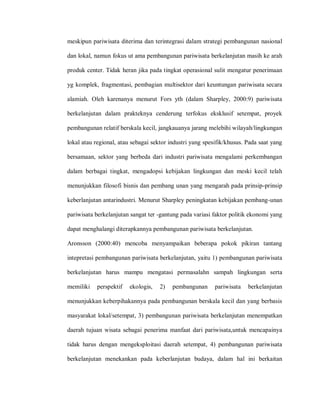 meskipun pariwisata diterima dan terintegrasi dalam strategi pembangunan nasional
dan lokal, namun fokus ut ama pembangunan pariwisata berkelanjutan masih ke arah
produk center. Tidak heran jika pada tingkat operasional sulit mengatur penerimaan
yg komplek, fragmentasi, pembagian multisektor dari keuntungan pariwisata secara
alamiah. Oleh karenanya menurut Fors yth (dalam Sharpley, 2000:9) pariwisata
berkelanjutan dalam prakteknya cenderung terfokus eksklusif setempat, proyek
pembangunan relatif berskala kecil, jangkauanya jarang melebihi wilayah/lingkungan
lokal atau regional, atau sebagai sektor industri yang spesifik/khusus. Pada saat yang
bersamaan, sektor yang berbeda dari industri pariwisata mengalami perkembangan
dalam berbagai tingkat, mengadopsi kebijakan lingkungan dan meski kecil telah
menunjukkan filosofi bisnis dan pembang unan yang mengarah pada prinsip-prinsip
keberlanjutan antarindustri. Menurut Sharpley peningkatan kebijakan pembang-unan
pariwisata berkelanjutan sangat ter -gantung pada variasi faktor politik ekonomi yang
dapat menghalangi diterapkannya pembangunan pariwisata berkelanjutan.
Aronsson (2000:40) mencoba menyampaikan beberapa pokok pikiran tantang
intepretasi pembangunan pariwisata berkelanjutan, yaitu 1) pembangunan pariwisata
berkelanjutan harus mampu mengatasi permasalahn sampah lingkungan serta
memiliki perspektif ekologis, 2) pembangunan pariwisata berkelanjutan
menunjukkan keberpihakannya pada pembangunan berskala kecil dan yang berbasis
masyarakat lokal/setempat, 3) pembangunan pariwisata berkelanjutan menempatkan
daerah tujuan wisata sebagai penerima manfaat dari pariwisata,untuk mencapainya
tidak harus dengan mengeksploitasi daerah setempat, 4) pembangunan pariwisata
berkelanjutan menekankan pada keberlanjutan budaya, dalam hal ini berkaitan
 