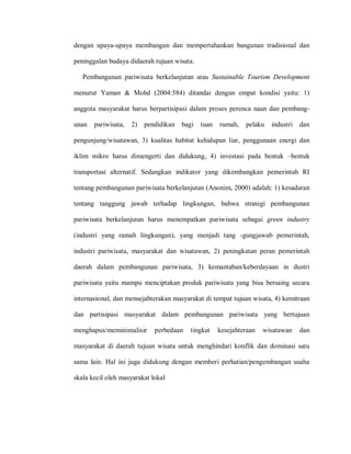 dengan upaya-upaya membangun dan mempertahankan bangunan tradisional dan
peninggalan budaya didaerah tujuan wisata.
Pembangunan pariwisata berkelanjutan atau Sustainable Tourism Development
menurut Yaman & Mohd (2004:584) ditandai dengan empat kondisi yaitu: 1)
anggota masyarakat harus berpartisipasi dalam proses perenca naan dan pembang-
unan pariwisata, 2) pendidikan bagi tuan rumah, pelaku industri dan
pengunjung/wisatawan, 3) kualitas habitat kehidupan liar, penggunaan energi dan
iklim mikro harus dimengerti dan didukung, 4) investasi pada bentuk –bentuk
transportasi alternatif. Sedangkan indikator yang dikembangkan pemerintah RI
tentang pembangunan pariwisata berkelanjutan (Anonim, 2000) adalah: 1) kesadaran
tentang tanggung jawab terhadap lingkungan, bahwa strategi pembangunan
pariwisata berkelanjutan harus menempatkan pariwisata sebagai green industry
(industri yang ramah lingkungan), yang menjadi tang -gungjawab pemerintah,
industri pariwisata, masyarakat dan wisatawan, 2) peningkatan peran pemerintah
daerah dalam pembangunan pariwisata, 3) kemantaban/keberdayaan in dustri
pariwisata yaitu mampu menciptakan produk pariwisata yang bisa bersaing secara
internasional, dan mensejahterakan masyarakat di tempat tujuan wisata, 4) kemitraan
dan partisipasi masyarakat dalam pembangunan pariwisata yang bertujuan
menghapus/meminimalisir perbedaan tingkat kesejahteraan wisatawan dan
masyarakat di daerah tujuan wisata untuk menghindari konflik dan dominasi satu
sama lain. Hal ini juga didukung dengan memberi perhatian/pengembangan usaha
skala kecil oleh masyarakat lokal
 