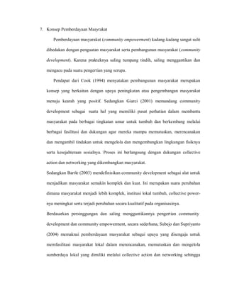 7. Konsep Pemberdayaan Masyrakat
Pemberdayaan masyarakat (community empowerment) kadang-kadang sangat sulit
dibedakan dengan penguatan masyarakat serta pembangunan masyarakat (community
development). Karena prakteknya saling tumpang tindih, saling menggantikan dan
mengacu pada suatu pengertian yang serupa.
Pendapat dari Cook (1994) menyatakan pembangunan masyarakat merupakan
konsep yang berkaitan dengan upaya peningkatan atau pengembangan masyarakat
menuju kearah yang positif. Sedangkan Giarci (2001) memandang community
development sebagai suatu hal yang memiliki pusat perhatian dalam membantu
masyarakat pada berbagai tingkatan umur untuk tumbuh dan berkembang melalui
berbagai fasilitasi dan dukungan agar mereka mampu memutuskan, merencanakan
dan mengambil tindakan untuk mengelola dan mengembangkan lingkungan fisiknya
serta kesejahteraan sosialnya. Proses ini berlangsung dengan dukungan collective
action dan networking yang dikembangkan masyarakat.
Sedangkan Bartle (2003) mendefinisikan community development sebagai alat untuk
menjadikan masyarakat semakin komplek dan kuat. Ini merupakan suatu perubahan
dimana masyarakat menjadi lebih komplek, institusi lokal tumbuh, collective power-
nya meningkat serta terjadi perubahan secara kualitatif pada organisasinya.
Berdasarkan persinggungan dan saling menggantikannya pengertian community
development dan community empowerment, secara sederhana, Subejo dan Supriyanto
(2004) memaknai pemberdayaan masyarakat sebagai upaya yang disengaja untuk
memfasilitasi masyarakat lokal dalam merencanakan, memutuskan dan mengelola
sumberdaya lokal yang dimiliki melalui collective action dan networking sehingga
 