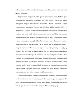 pada akhirnya mereka memiliki kemampuan dan kemandirian secara ekonomi,
ekologi, dan sosial”.
Pengembangan masyarakat dalam proses pembangunan yang berbasis pada
pemberdayaan masyarakat merupakan hal yang penting diperhatikan dalam
pencapaian tingkat kesejahteraan masyarakat. Dalam hubungan dengan
pengembangan masyarakat, Compton dan Mc.clusky (dalam muslim 2009 : 2)
menyatakan :”a process whereby community members come together to identify their
problem and need, seek solution among them selves, mobilelize thenecessary
resources ang excute aplane of action or learning or both” (suatu proses dimana
secara bersama-sama mengidentifikasikan masalah dan kebutuhannya mencari
pemecahan diantara mereka sendiri). H.M Yakub (1985) menyatakan bahwa “
pengembangan masyarakat adalah proses pemberdayaan (empowering sociaty) yang
meliputi tiga hal yaitu (1) membebaskan dan menyadarkan,(b)mengidentifikasi
masalah dan memcahkannya, (2) partisipasi dan etos swadaya masyarakat ”. Dari
pendapat tersebut diatas dapat disimpulkan bahwa pengembangan masyarakat yang
berbasis masyarakat adalah upaya membantu masyarakat agar masyarakat dengan
prakarsa sendiri dapat mengidentifikasi kebutuhannya, menggali dan memanfaat
segala sumber daya yang dimilikinya (sumber daya alam, budaya, sumberdaya
manusia dan lain-lain) dalam mencapai kesejahteraan sendiri.
Dalam pengertian yang lebih luas, pemberdayaan masyarakat merupakan proses
untuk memfasilitasi dan mendorong masyarakat agar mampu menempatkan diri
secara proporsional dan menjadi pelaku utama dalam memanfaatkan lingkungan
strategisnya untuk mencapai suatu keberlanjutan dalam jangka panjang.
 