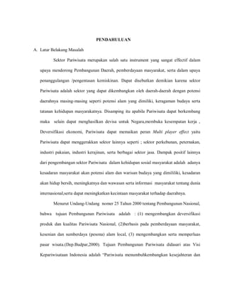PENDAHULUAN
A. Latar Belakang Masalah
Sektor Pariwisata merupakan salah satu instrument yang sangat effectif dalam
upaya mendorong Pembangunan Daerah, pemberdayaan masyarakat, serta dalam upaya
penanggulangan /pengentasan kemiskinan. Dapat disebutkan demikian karena sektor
Pariwisata adalah sektor yang dapat dikembangkan oleh daerah-daerah dengan potensi
daerahnya masing-masing seperti potensi alam yang dimiliki, keragaman budaya serta
tatanan kehidupan masyarakatnya. Disamping itu apabila Pariwisata dapat berkembang
maka selain dapat menghasilkan devisa untuk Negara,membuka kesempatan kerja ,
Deversifikasi ekonomi, Pariwisata dapat memaikan peran Multi player effect yaitu
Pariwisata dapat menggerakkan sektor lainnya seperti ; sektor perkebunan, peternakan,
industri pakaian, industri kerajinan, serta berbagai sektor jasa. Dampak positif lainnya
dari pengembangan sektor Pariwisata dalam kehidupan sosial masyarakat adalah adanya
kesadaran masyarakat akan potensi alam dan warisan budaya yang dimililiki, kesadaran
akan hidup bersih, meningkatnya dan wawasan serta informasi masyarakat tentang dunia
internasional,serta dapat meningkatkan kecintaan masyarakat terhadap daerahnya.
Menurut Undang-Undang nomer 25 Tahun 2000 tentang Pembangunan Nasional,
bahwa tujuan Pembangunan Pariwisata adalah : (1) mengembangkan deversifikasi
produk dan kualitas Pariwisata Nasional, (2)berbasis pada pemberdayaan masyarakat,
kesenian dan sumberdaya (pesona) alam local, (3) mengembangkan serta memperluas
pasar wisata.(Dep.Budpar,2000). Tujuan Pembangunan Pariwisata didasari atas Visi
Kepariwisataan Indonesia adalah “Pariwisata menumbuhkembangkan kesejahteran dan
 
