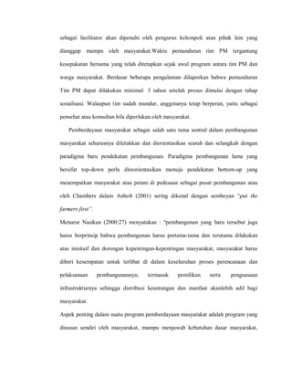 sebagai fasilitator akan dipenuhi oleh pengurus kelompok atau pihak lain yang
dianggap mampu oleh masyarakat.Waktu pemunduran tim PM tergantung
kesepakatan bersama yang telah ditetapkan sejak awal program antara tim PM dan
warga masyarakat. Berdasar beberapa pengalaman dilaporkan bahwa pemunduran
Tim PM dapat dilakukan minimal 3 tahun setelah proses dimulai dengan tahap
sosialisasi. Walaupun tim sudah mundur, anggotanya tetap berperan, yaitu sebagai
pensehat atau konsultan bila diperlukan oleh masyarakat.
Pemberdayaan masyarakat sebagai salah satu tema sentral dalam pembangunan
masyarakat seharusnya diletakkan dan diorientasikan searah dan selangkah dengan
paradigma baru pendekatan pembangunan. Paradigma pembangunan lama yang
bersifat top-down perlu direorientasikan menuju pendekatan bottom-up yang
menempatkan masyarakat atau petani di pedesaan sebagai pusat pembangunan atau
oleh Chambers dalam Anholt (2001) sering dikenal dengan semboyan “put the
farmers first”.
Menurut Nasikun (2000:27) menyatakan : “pembangunan yang baru tersebut juga
harus berprinsip bahwa pembangunan harus pertama-tama dan terutama dilakukan
atas inisitaif dan dorongan kepentingan-kepentingan masyarakat, masyarakat harus
diberi kesempatan untuk terlibat di dalam keseluruhan proses perencanaan dan
pelaksanaan pembangunannya; termasuk pemilikan serta penguasaan
infrastrukturnya sehingga distribusi keuntungan dan manfaat akanlebih adil bagi
masyarakat.
Aspek penting dalam suatu program pemberdayaan masyarakat adalah program yang
disusun sendiri oleh masyarakat, mampu menjawab kebutuhan dasar masyarakat,
 