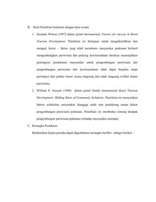 B. Hasil Penelitian berkaitan dengan desa wisata
1. Suzanne Wilson (1997) dalam jurnal internasional, Factors for success in Rural
Tourism Development. Penelitian ini bertujuan untuk mengidentifikasi dan
menguji factor – factor yang telah membantu masyarakat pedesaan berhasil
mengembangkan pariwisata dan peluang kewirausahaan hasilnya menunjukkan
pentingnya pendekatan masyarakat untuk pengembangan pariwisata dan
pengembangan pariwisata dan kewirausahaan tidak dapat berjalan tanpa
partisipasi dari pelaku bisnis secara langsung dan tidak langsung terlibat dalam
pariwisata.
2. William P. Stewart (1996) dalam jurnal ilmiah internasional Rural Tourism
Development: Shifting Basis of Community Solidarity. Penelitian ini menyatakan
bahwa solidaritas masyarakat dianggap salah satu pendukung utama dalam
pengembangan pariwisata pedesaan. Penelitian ini membahas tentang dampak
pengembangan pariwisata pedesaan terhadap masyarakat setempat.
C. Kerangka Pemikiran
Berdasarkan kajian pustaka dapat digambarkan kerangka berfikir sebagai berikut :
 