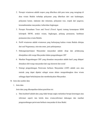 2. Persepsi wisatawan adalah respon yang diberikan oleh para tamu yang menginap di
desa wisata Bedulu terhadap pelayanan yang diberikan dari saat kedatangan,
pelayanan kamar, makanan dan minuman, pelayanan tour, respek dari pegawai,
keramahtamahan masyarakat, kebersihan lingkungan
3. Persepsi Perusahaan Tours and Travel (Travel Agent) tentang kemampuan SDM
kelompok DEWI, atraksi wisata, lingkungan, peluang pemasaran, hambatan
pemasaran desa wisata Bedulu.
4. Profil wisatawan adalah wisatawan yang berkunjung kedesa wisata Bedulu ditinjau
dari asal Negarannya, rata-rata umur, jenis pekerjaannya.
5. Dukungan/partisipasi Masyarakat masyarakat adalah sikap dan prilakuyang
ditunjukkan oleh warga Masyarakat dalam pengembangan CBT
6. Manfaat Pengembangan CBT yang dirasakan masyarakat adalah hasil yang didapat/
dirasakan oleh warga masyarakat dari segi ekonomi dan sosial
7. Strategi pengembangan Pariwisata berbasis Masyarakat (CBT) adalah cara atau
metode yang dapat dipakai sebagai acuan dalam mengembangkan desa wisata
sehingga dapat berkelanjutan dan memberdayakan Masyarakat.
B. Jenis dan sumber data
1. Jenis data
Jenis data yang dikumpulkan dalam penelitian ini:
a. Data kualitatif adalah data yang tidak berupa angka melainkan berupa keterangan atau
informasi seperti tata kelola desa wisata,informasi dukungan dan manfaat
pengenembangan pariwisata berbasis masyarakat di desa Bedul.
 