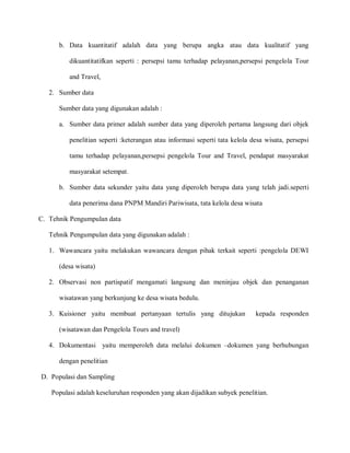 b. Data kuantitatif adalah data yang berupa angka atau data kualitatif yang
dikuantitatifkan seperti : persepsi tamu terhadap pelayanan,persepsi pengelola Tour
and Travel,
2. Sumber data
Sumber data yang digunakan adalah :
a. Sumber data primer adalah sumber data yang diperoleh pertama langsung dari objek
penelitian seperti :keterangan atau informasi seperti tata kelola desa wisata, persepsi
tamu terhadap pelayanan,persepsi pengelola Tour and Travel, pendapat masyarakat
masyarakat setempat.
b. Sumber data sekunder yaitu data yang diperoleh berupa data yang telah jadi.seperti
data penerima dana PNPM Mandiri Pariwisata, tata kelola desa wisata
C. Tehnik Pengumpulan data
Tehnik Pengumpulan data yang digunakan adalah :
1. Wawancara yaitu melakukan wawancara dengan pihak terkait seperti :pengelola DEWI
(desa wisata)
2. Observasi non partispatif mengamati langsung dan meninjau objek dan penanganan
wisatawan yang berkunjung ke desa wisata bedulu.
3. Kuisioner yaitu membuat pertanyaan tertulis yang ditujukan kepada responden
(wisatawan dan Pengelola Tours and travel)
4. Dokumentasi yaitu memperoleh data melalui dokumen –dokumen yang berhubungan
dengan penelitian
D. Populasi dan Sampling
Populasi adalah keseluruhan responden yang akan dijadikan subyek penelitian.
 