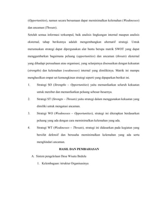 (Opportunities), namun secara bersamaan dapat meminimalkan kelemahan (Weaknesses)
dan ancaman (Threats).
Setelah semua informasi terkumpul, baik analisis lingkungan internal maupun analisis
eksternal, tahap berikutnya adalah mengembangkan alternatif strategi. Untuk
merumuskan strategi dapat dipergunakan alat bantu berupa matrik SWOT yang dapat
menggambarkan bagaimana peluang (opportunities) dan ancaman (threats) eksternal
yang dihadapi perusahaan atau organisasi, yang selanjutnya disesuaikan dengan kekuatan
(strengths) dan kelemahan (weaknesses) internal yang dimilikinya. Matrik ini mampu
menghasilkan empat set kemungkinan strategi seperti yang dipaparkan berikut ini.
1. Strategi SO (Strengths – Opportunities) yaitu memanfaatkan seluruh kekuatan
untuk merebut dan memanfaatkan peluang sebesar-besarnya.
2. Strategi ST (Strengts – Threats) yaitu strategi dalam menggunakan kekuatan yang
dimiliki untuk mengatasi ancaman.
3. Strategi WO (Weaknesses – Opportunities), strategi ini diterapkan berdasarkan
peluang yang ada dengan cara meminimalkan kelemahan yang ada.
4. Strategi WT (Weaknesses – Threats), strategi ini didasarkan pada kegiatan yang
bersifat defensif dan berusaha meminimalkan kelemahan yang ada serta
menghindari ancaman.
HASIL DAN PEMBAHASAN
A. Sistem pengelolaan Desa Wisata Bedulu
1. Kelembagaan /struktur Organisasinya
 
