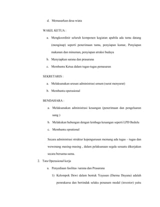 d. Memasarkan desa wiata
WAKIL KETUA :
a. Mengkoordinir seluruh komponen kegiatan apabila ada tamu datang
(menginap) seperti penerimaan tamu, penyiapan kamar, Penyiapan
makanan dan minuman, penyiapan atraksi budaya
b. Menyiapkan sarana dan prasarana
c. Membantu Ketua dalam tugas-tugas pemasaran
SEKRETARIS :
a. Melaksanakan urusan administrasi umum (surat menyurat)
b. Membantu operasional
BENDAHARA :
a. Melaksanakan administrasi keuangan (penerimaan dan pengeluaran
uang )
b. Melakukan hubungan dengan lembaga keuangan seperti LPD Bedulu
c. Membantu oprational
Secara administrasi struktur kepengurusan memang ada tugas – tugas dan
wewenang masing-masing , dalam pelaksanaan segala sesuatu dikerjakan
secara bersama-sama.
2. Tata Operasional kerja
a. Penyediaan fasilitas /sarana dan Prasarana
1) Kelompok Dewi dalam bentuk Yayasan (Darma Dayana) adalah
pemrakarsa dan bertindak selaku penanam modal (investor) yaitu
 
