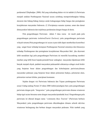 perdamaian”(Depbudpar ,2000). Hal yang terkandung dalam visi ini adalah (1) Pariwisata
menjadi andalan Pembangunan Nasional secara seimbang mempertimbangkan bidang
ekonomi dan bidang-bidang lainnya untuk kelangsungan hidup bangsa dan peningkatan
kesejahteraan masyarakat Indonesia. (2 )Terciptanya suasana nyaman, aman dan damai
dimasyarakat Indonesia dan terjalinnya perdamaian dengan bangsa di dunia.
Pola pengembangan Pariwisata dalam 5 dasa warsa ini masih pada pola
pengembangan pariwisata isolation(Tourist Enclaves) yaitu pengembangan pariwisata
wilayah tertentu.Pola pengembangan ini secara nyata telah dapat memberikan konstribusi
yang sangat besar terhadap kemajuan Pembangunan Nasional umumnya dan khususnya
terhadap Pembangunan dan peningkatan kesejahteraan Masyarakat Bali jika dicermati
lebih mendalam lagi pola pengembangan Pariwisata ini memiliki kecendrung memberi
manfaat yang lebih besar kepada pemodal besar sedangkan masyarakat dipedesaan lebih
banyak menjadi obyek, padahal masyarakat pedesaanlah sebenarnya sebagai steak holder
yang berperan besar dalam pengembangan dan keberlanjutan pariwisata,dimana
masyarakat pedesaan yang berperan besar dalam pelestarian budaya, pelestarian alam,
pelestarian warisan leluhur, penciptaan keamanan.
Sejalan dengan visi Pariwisata Indonesia dan Tujuan pembangunan Pariwisata
sesuai Undng-undang Nomer 25 tahun 2000 timbul paradigma baru yaitu pengembangan
pariwisata dengan pola “Integration” yaitu pengembangan pariwisata dimana wisatawan
hidup tigal secara bersama-sama dengan masyarakat/penduduk local. Pengembangan pola
pariwisata ini dikenal dengan nama “community Base Tourism” (Pariwisata berbasis
Masyarakat) yaitu pengembangan pariwisata dikembangkan dimana seluruh aktivitas
wisatawan berlangsung dan berbaur dengan masyarakat pedesaan. Nilai tambah yang
 
