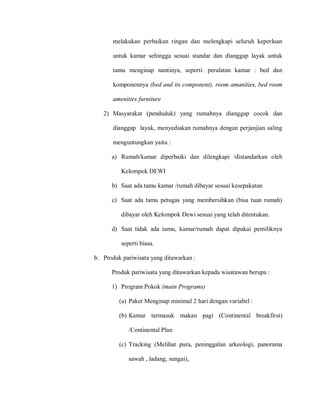 melakukan perbaikan ringan dan melengkapi seluruh keperluan
untuk kamar sehingga sesuai standar dan dianggap layak untuk
tamu menginap nantinya, seperti: peralatan kamar : bed dan
komponennya (bed and its component), room amanities, bed room
amenities furniture
2) Masyarakat (penduduk) yang rumahnya dianggap cocok dan
dianggap layak, menyediakan rumahnya dengan perjanjian saling
menguntungkan yaitu :
a) Rumah/kamar diperbaiki dan dilengkapi /distandarkan oleh
Kelompok DEWI
b) Saat ada tamu kamar /rumah dibayar sesuai kesepakatan
c) Saat ada tamu petugas yang membersihkan (bisa tuan rumah)
dibayar oleh Kelompok Dewi sesuai yang telah ditentukan.
d) Saat tidak ada tamu, kamar/rumah dapat dipakai pemiliknya
seperti biasa.
b. Produk pariwisata yang ditawarkan :
Produk pariwisata yang ditawarkan kepada wisatawan berupa :
1) Program Pokok (main Programs)
(a) Paket Menginap minimal 2 hari dengan variabel :
(b) Kamar termasuk makan pagi (Continental breakfirst)
/Continental Plan
(c) Tracking (Melihat pura, peninggalan arkeologi, panorama
sawah , ladang, sungai),
 