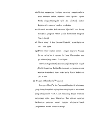 (d) Melihat demonstrasi kegiatan membuat gerabah,melukis
telor, membuat ukiran, membuat sarana upacara Agama
Hindu (mejejahitan,ngulat tipat dan lain-lain). Dalam
kegiatan ini wisatawan bisa ikut melakukan
(e) Memasak masakan Bali (membuat jajan Bali, sate, lawar)
merupakan program pilihan (sesuai Permintaan /Program
Travel Agent)
(f) Makan siang di Puri (alternatif/fleksible) sesuai Program
dari Travel agent
(g) Dinner Party (makan malam dengan pagelaran budaya
berupa tari-tarian ) program ini juga dilaksanakan atas
permintaan /program dari Travel Agent.
Aktivitas Program Paket disusun dengan komponen sangat
flrksible tergantung dari jumlah tamu dan penyusunan secara
bersama /kesepakatan antara travel agent dengan Kelompok
Desa Wisata
2) Program pilihan (Partial Programs)
Program pilihan(Partial Programs) dibuat untuk wisatawan
yang datang hanya berkunjung tanpa menginap atau wisatawan
yang datang sendiri (walk In )dan atau datang dengan perantara
perorangan maka akan ditawarkan dan disusun program
berdasarkan program partial. Adapun alternative/Partial
Programs ini disebut culture workshops
 