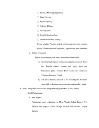 (1) Balinese Music (gong Rindik)
(2) Wood Carving
(3) Balinese Dance
(4) Offering Making
(5) Painting Class
(6) Yoga Meditation Class
(7) Traditional Pottry Making
Secara lengkap Program pokok (maint programs) dan program
pilihan (alternatif/partial programs) dapat dilihat pada lampiran
c. Sistem pemasaran.
Sistem pemasaran produk wisata yang ditawarkan adalah
a) masih tergantung dari kerjasama dengan perusahaan Tours
and Travels (Travel Agent) dan hanya baru dua
Perusahaan yaitu : Golden Kriss Tours and Travel dan
Talisman Tour and Travel
b) dari mulut kemulut (mouch to the mouch) yaitu dari tamu
yang telah berkunjung/menginap dan para kenalan , guide
B. Profil dan jumlah Wisatawan Yang Berkunjung ke Desa Wisata Bedulu
1. Profil Wisatawan :
a. Asal Negara
Wisatawan yang berkunjung ke Desa Wisata Bedulu hampir 95%
berasal dari Negara Prancis sisanya berasal dari Belanda, Belgia,
Jepang
 