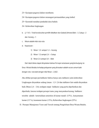 23= Kesiapan pegawai dalam membantu
24= Kesiapan pegawai dalam menangani permasalahan yang timbul
25= Keramah tamahan penduduk desa bedulu
26= Kebersihan lingkungan
b. ∑ F X S = Total keseluruhan pemilih dikalikan skor (bobot) dimana Baik = 3, Cukup = 2
dan Kurang = 1
c. Mean adalah nilai rata-rata
d. Keputusan :
1) Mean 1,0 sampai 1,4 = Kurang
2) Mean 1,5 sampai 2,4 = Cukup
3) Mean 2,5 sampai 3,0 = Baik
Dari tabel diatas dapat dinyatakan bahwa Persepsi wisatawan yang berkunjung ke
Desa Wisata Bedulu terhadap pelayanan yang dirasakan adalah secara umum baik
dengan rata- rata baik dengan nilai Mean = 2,832 .
Jika dilihat persepsi perindikator bahwa hanya satu indikator yaitu kebersihan
Lingkungan dinyatakan sedang (mean : 1,5- 2,4 dan indikator lain sudah dinyatakan
baik (Mean 2,4 – 3,0), terdapat empat Indikator yang perlu diperhatikan dan
diperbaiki, karena terdapat persepsi tamu yang menyatakan kurang. Indikator
tersebut adalah : ketersediaan amenities di kamar mandi (13%) , kenyamanan
kamar (13 %), keamanan kamar (13%), Kebersihan lingkungan (25%)
D. Persepsi Manajemen Tours and Travels tentang Pengelolaan Desa Wisata Bedulu.
 