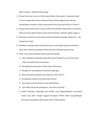 Selain persepsi , diperoleh data tentang :
1) Potensi Pasar jenis wisata ini (Pariwisata Berbasis Masyarakat/ Community Based
Tourism) sangat baik karena wisatawan Eropa mulai menggemarinya dan ada
kecendrungan wisatawan Eropa menyenangi hal-hal yang alami (Back to Natural )
2) Negara pasar potensial jenis wisata ini (Pariwisata Berbasis Masyarakat/ Community
Based Tourism) adalah Negara Eropa terutama Perancis, Belanda, Belgia, Inggris )
3) Kesan para wisatawan secara umum setelah melakukan kunjungan adalah rata – rata
senang dan tertarik.
4) Hambatan /tantangan dalam memasarkan jenis wisata adalah adanya keterbatasan
pasar yaitu wisatawan golongan tertentu dan hanya beberapa negara Eropa
5) Saran- saran untuk perbaikan dimasa yang akan datang :
a) Agar melakukan pendekatan yang lebih intensif kepada Tours and Travel lain,
Guide, dan pelaku Pariwisata lainnya
b) Meningkatkan kemampuan Sumber Daya Manusianya
c) Menjaga dan meningkatkan kebersihan lingkungan
d) Harus ada yang menyambut tamu pada saat tamu check in
e) Koresponden melalui email harus lebih intensif
f) Agar mulai membuat Website yang mudah diakses
g) Agar dibuat sistem dan penanganan reservation yang baik
E. Bentuk Partisipasi /Dukungan dan manfaat yang didapat/dirasakan masyarakat
(selain yang aktif /menjadi anggota Kelompok DEWI) dalam pengembangan
Pariwisata yang berbasis Masyarakat (CBT) di Desa Bedulu:
 