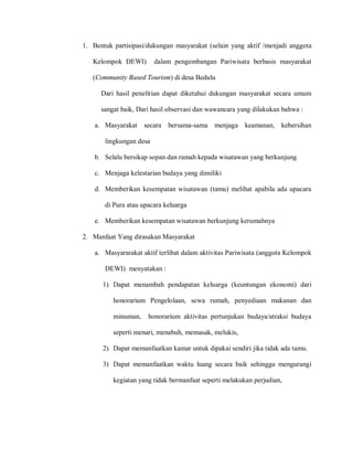 1. Bentuk partisipasi/dukungan masyarakat (selain yang aktif /menjadi anggota
Kelompok DEWI) dalam pengembangan Pariwisata berbasis masyarakat
(Community Based Tourism) di desa Bedulu
Dari hasil penelitian dapat diketahui dukungan masyarakat secara umum
sangat baik, Dari hasil observasi dan wawancara yang dilakukan bahwa :
a. Masyarakat secara bersama-sama menjaga keamanan, kebersihan
lingkungan desa
b. Selalu bersikap sopan dan ramah kepada wisatawan yang berkunjung
c. Menjaga kelestarian budaya yang dimiliki
d. Memberikan kesempatan wisatawan (tamu) melihat apabila ada upacara
di Pura atau upacara keluarga
e. Memberikan kesempatan wisatawan berkunjung kerumahnya
2. Manfaat Yang dirasakan Masyarakat
a. Masyararakat aktif terlibat dalam aktivitas Pariwisata (anggota Kelompok
DEWI) menyatakan :
1) Dapat menambah pendapatan keluarga (keuntungan ekonomi) dari
honorarium Pengelolaan, sewa rumah, penyediaan makanan dan
minuman, honorarium aktivitas pertunjukan budaya/atraksi budaya
seperti menari, menabuh, memasak, melukis,
2) Dapat memanfaatkan kamar untuk dipakai sendiri jika tidak ada tamu.
3) Dapat memanfaatkan waktu luang secara baik sehingga mengurangi
kegiatan yang tidak bermanfaat seperti melakukan perjudian,
 
