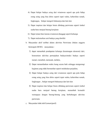 4) Dapat belajar budaya asing dari wisatawan seperti apa pola hidup
orang asing yang bisa ditiru seperti tepat waktu, kebersihan rumah,
lingkungan, belajar mengerti bahasanya dan lain-lain
5) Dapat inspirasi dan belajar bisnis dibidang pariwisata seperti timbul
usaha baru menjual barang kerajinan
6) Dapat teman baru karena wisatawan dianggap seperti keluarga
7) Dapat melestarikan seni budaya yang dimiliki
b. Masyarakat aktif terlibat dalam aktivitas Pariwisata (bukan anggota
Kelompok DEWI) menyatakan :
1) dapat menambah pendapatan keluarga (keuntungan ekonomi) dari,
honorarium aktivitas pertunjukan budaya/atraksi budaya seperti
menari, menabuh, memasak, melukis,
2) Dapat memanfaatkan waktu luang secara baik sehingga mengurangi
kegiatan yang tidak bermanfaat seperti melakukan perjudian,
3) Dapat belajar budaya asing dari wisatawan seperti apa pola hidup
orang asing yang bisa ditiru seperti tepat waktu, kebersihan rumah,
lingkungan , belajar mengerti bahasanya dan lain-lain
4) Dapat inspirasi dan belajar bisnis dibidang pariwisata seperti timbul
usaha baru menjual barang kerajinan, menambah komuditi
warungnya dengan barang-barang yang berhubungan aktivitas
pariwisata
c. Masyarakat tidak aktif (umum/pasif)
 