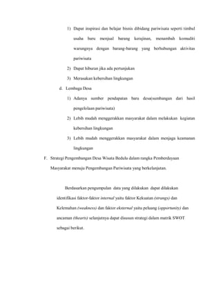 1) Dapat inspirasi dan belajar bisnis dibidang pariwisata seperti timbul
usaha baru menjual barang kerajinan, menambah komuditi
warungnya dengan barang-barang yang berhubungan aktivitas
pariwisata
2) Dapat hiburan jika ada pertunjukan
3) Merasakan kebersihan lingkungan
d. Lembaga Desa
1) Adanya sumber pendapatan baru desa(sumbangan dari hasil
pengelolaan pariwisata)
2) Lebih mudah menggerakkan masyarakat dalam melakukan kegiatan
kebersihan lingkungan
3) Lebih mudah menggerakkan masyarakat dalam menjaga keamanan
lingkungan
F. Strategi Pengembangan Desa Wisata Bedulu dalam rangka Pemberdayaan
Masyarakat menuju Pengembangan Pariwisata yang berkelanjutan.
Berdasarkan pengumpulan data yang dilakukan dapat dilakukan
identifikasi faktor-faktor internal yaitu faktor Kekuatan (strangs) dan
Kelemahan (weakness) dan faktor eksternal yaitu peluang (opportunity) dan
ancaman (thearts) selanjutnya dapat disusun strategi dalam matrik SWOT
sebagai berikut.
 