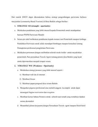 Dari matrik SWOT dapat dikemukakan bahwa strategi pengembangan pariwisata berbasis
masyarakat (community Based Tourism) di Desa Bedulu sebagai berikut :
1. STRATEGI SO (stranght – oportunity)
a. Melakukan pendekatan yang lebih intensif kepada Pemerintah untuk mendapatkan
bantuan PNPM Pariwisata Mandiri
b. Secara pro aktif melakukan pendekatan kepada instansi non Pemerintah maupun lembaga
Pendidikan Pariwisata untuk selalu memdapat bimbingan maupun konsultasi tentang
Peningkatan profesional pengelolaan Pariwisata
c. Melakukan pertemuan dengan melibatkan seluruh steaks holder untuk meyakinkan
pemerintah, Para perusahaan Travels Agent tentang potensi desa Bedulu yang layak
untuk dipromosikan menjadi tempat wisata
2. STRATEGI WO (Weakness – Oportunity)
a. Melakukan strategi promosi yang lebih intensif seperti :
1) Membuat web site di internet
2) Membuat brosur
3) Membuat papan pengenal desa wisata Bedulu
b. Mengankat pegawai profesional atau melatih anggota ke;ompok untuk dapat
menangani bagian reservation dan reseption
c. Membuat kursus bahasa Perancis untuk seluruh tuan rumah yang rumahnya dipakai
sarana akomudasi
d. Menambah jalinan kerjasama dengan Perusahaan Travels agent maupun Hotel-hotel
 
