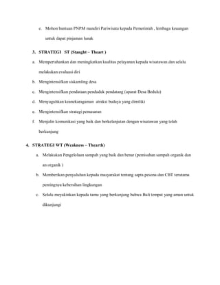 e. Mohon bantuan PNPM mandiri Pariwisata kepada Pemerintah , lembaga keuangan
untuk dapat pinjaman lunak
f. Menjalin komunikasi yang baik dan berkelanjutan dengan wisatawan yang telah
berkunjung
c. Selalu meyakinkan kepada tamu yang berkunjung bahwa Bali tempat yang aman untuk
dikunjungi
3. STRATEGI ST (Stanght – Theart )
a. Mempertahankan dan meningkatkan kualitas pelayanan kepada wisatawan dan selalu
melakukan evaluasi diri
b. Mengintensifkan siskamling desa
c. Mengintensifkan pendataan penduduk pendatang (aparat Desa Bedulu)
d. Menyuguhkan keanekaragaman atraksi budaya yang dimiliki
e. Mengintensifkan strategi pemasaran
4. STRATEGI WT (Weakness – Thearth)
a. Melakukan Pengelolaan sampah yang baik dan benar (pemisahan sampah organik dan
an organik )
b. Memberikan penyuluhan kepada masyarakat tentang sapta pesona dan CBT terutama
pentingnya kebersihan lingkungan
 