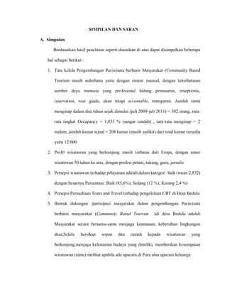 SIMPILAN DAN SARAN
A. Simpulan
Berdasarkan hasil penelitian seperti diuraikan di atas dapat disimpulkan beberapa
hal sebagai berikut :
1. Tata kelola Pengembangan Pariwisata berbasis Masyarakat (Community Based
Tourism masih sederhana yaitu dengan sistem manual, dengan keterbatasan
sumber daya manusia yang profesional bidang pemasaran, reseptionis,
reservation, tour guide, akan tetapi accontable, transparan. Jumlah tamu
menginap dalam dua tahun sejak dimulai (juli 2009-juli 2011) = 382 orang, rata-
rata tingkat Occupancy = 1,833 % (sangat rendah) , rata-rata menginap = 2
malam, jumlah kamar tejual = 208 kamar (masih sedikit) dari total kamar tersedia
yaitu 12.000
2. Profil wisatawan yang berkunjung masih terbatas dari Eropa, dengan umur
wisatawan 50 tahun ke atas, dengan profesi petani, tukang, guru, jurnalis
3. Persepsi wisatawan terhadap pelayanan adalah dalam kategori baik (mean 2,832)
dengan besarnya Persentase :Baik (85,6%), Sedang (12 %), Kurang 2,4 %)
4. Persepsi Perusahaan Tours and Travel terhadap pengelolaan CBT di Desa Bedulu
5. Bentuk dukungan /partisipasi masyarakat dalam pengembangan Pariwisata
berbasis masyarakat (Community Based Tourism )di desa Bedulu adalah
Masyarakat secara bersama-sama menjaga keamanan, kebersihan lingkungan
desa,Selalu bersikap sopan dan ramah kepada wisatawan yang
berkunjung,menjaga kelestarian budaya yang dimiliki, memberikan kesempatan
wisatawan (tamu) melihat apabila ada upacara di Pura atau upacara keluarga
 