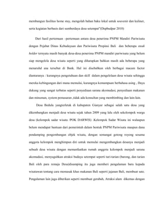 membangun fasilitas home stay, mengolah bahan baku lokal untuk souvenir dan kuliner,
serta kegiatan berbasis dari sumberdaya desa setempat”(Depbudpar 2010)
Dari hasil pertemuan –pertemuan antara desa penerima PNPM Mandiri Pariwisata
dengan Pejabat Dinas Kebudayaan dan Pariwisata Propinsi Bali dan beberapa steak
holder ternyata masih banyak desa-desa penerima PNPM mandiri pariwisata yang belum
siap mengelola desa wisata seperti yang diharapkan bahkan masih ada beberapa yang
menaruhd ana tersebut di Bank. Hal ini disebabkan oleh berbagai macam factor
diantaranya : kurangnya pengetahuan dan skill dalam pengelolaan desa wisata sehingga
mereka kebingungan dari mana memulai, kurangnya kemampuan berbahasa asing , Daya
dukung yang sangat terbatas seperti penyediaan sarana akomudasi, penyediaan makanan
dan minuman, system pemasaran ,tidak ada konsultan yang membimbing dan lain-lain.
Desa Bedulu yangterletak di kabupaten Gianyar sebagai salah satu desa yang
dikembangkan menjadi desa wisata sejak tahun 2009 yang lalu oleh sekelompok warga
desa (kelompok sadar wisata /POK DARWIS) .Kelompok Sadar Wisata ini walaupun
belum mendapat bantuan dari pemerintah dalam bentuk PNPM Pariwisata maupun dana
pendamping pengembangan objek wisata, dengan semangat gotong royong sesama
anggota kelompok menghimpun diri untuk memulai mengembangkan desanya menjadi
sebuah desa wisata dengan memanfaatkan rumah anggota kelompok menjadi sarana
akomudasi, menyuguhkan atraksi budaya setempat seperti tari-tarian (barong, dan tarian
Bali oleh para remaja Desa)disamping itu juga memberi pengalaman baru kepada
wisatawan tentang cara memasak khas makanan Bali seperti jajanan Bali, membuat sate.
Pengalaman lain juga diberikan seperti membuat gerabah, Atraksi alam dikemas dengan
 