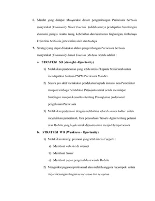 6. Manfat yang didapat Masyarakat dalam pengembangan Pariwisata berbasis
masyarakat (Community Based Tourism )adalah adanya pendapatan /keuntungan
ekonomi, pengisi waktu luang, kebersihan dan keamanan lingkungan, timbulnya
kreatifitas berbisnis, pelestarian alam dan budaya
7. Strategi yang dapat dilakukan dalam pengembangan Pariwisata berbasis
masyarakat (Community Based Tourism )di desa Bedulu adalah :
a. STRATEGI SO (stranght –Oportunity)
1) Melakukan pendekatan yang lebih intensif kepada Pemerintah untuk
mendapatkan bantuan PNPM Pariwisata Mandiri
2) Secara pro aktif melakukan pendekatan kepada instansi non Pemerintah
maupun lembaga Pendidikan Pariwisata untuk selalu memdapat
bimbingan maupun konsultasi tentang Peningkatan profesional
pengelolaan Pariwisata
3) Melakukan pertemuan dengan melibatkan seluruh steaks holder untuk
meyakinkan pemerintah, Para perusahaan Travels Agent tentang potensi
desa Bedulu yang layak untuk dipromosikan menjadi tempat wisata
b. STRATEGI WO (Weakness – Oportunity)
1) Melakukan strategi promosi yang lebih intensif seperti :
a) Membuat web site di internet
b) Membuat brosur
c) Membuat papan pengenal desa wisata Bedulu
2) Mengankat pegawai profesional atau melatih anggota ke;ompok untuk
dapat menangani bagian reservation dan reseption
 