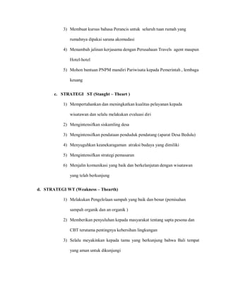 3) Membuat kursus bahasa Perancis untuk seluruh tuan rumah yang
rumahnya dipakai sarana akomudasi
4) Menambah jalinan kerjasama dengan Perusahaan Travels agent maupun
Hotel-hotel
5) Mohon bantuan PNPM mandiri Pariwisata kepada Pemerintah , lembaga
keuang
6) Menjalin komunikasi yang baik dan berkelanjutan dengan wisatawan
yang telah berkunjung
3) Selalu meyakinkan kepada tamu yang berkunjung bahwa Bali tempat
yang aman untuk dikunjungi
c. STRATEGI ST (Stanght – Theart )
1) Mempertahankan dan meningkatkan kualitas pelayanan kepada
wisatawan dan selalu melakukan evaluasi diri
2) Mengintensifkan siskamling desa
3) Mengintensifkan pendataan penduduk pendatang (aparat Desa Bedulu)
4) Menyuguhkan keanekaragaman atraksi budaya yang dimiliki
5) Mengintensifkan strategi pemasaran
d. STRATEGI WT (Weakness – Thearth)
1) Melakukan Pengelolaan sampah yang baik dan benar (pemisahan
sampah organik dan an organik )
2) Memberikan penyuluhan kepada masyarakat tentang sapta pesona dan
CBT terutama pentingnya kebersihan lingkungan
 