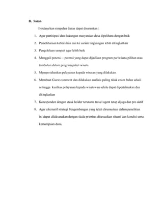B. Saran
Berdasarkan simpulan diatas dapat disarankan :
1. Agar partisipasi dan dukungan masyarakat desa dipelihara dengan baik
2. Pemeliharaan kebersihan dan ke asrian lingkungan lebih ditingkatkan
3. Pengelolaan sampah agar lebih baik
4. Menggali potensi – potensi yang dapat dijadikan program pariwisata pilihan atau
tambahan dalam program paket wisata.
5. Mempertahankan pelayanan kepada wisatan yang dilakukan
6. Membuat Guest comment dan dilakukan analisis paling tidak enam bulan sekali
sehingga kualitas pelayanan kepada wisatawan selalu dapat dipertahankan dan
ditingkatkan
7. Koresponden dengan steak holder terutama travel agent tetap dijaga dan pro aktif
8. Agar alternatif strategi Pengembangan yang telah dirumuskan dalam penelitian
ini dapat dilaksanakan dengan skala prioritas disesuaikan situasi dan kondisi serta
kemampuan dana,
 