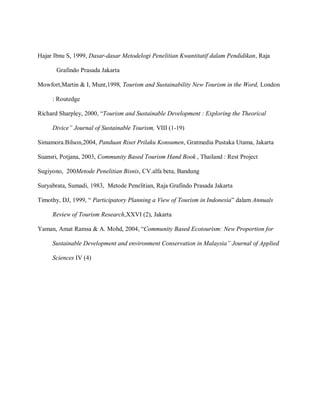 Hajar Ibnu S, 1999, Dasar-dasar Metodelogi Penelitian Kwantitatif dalam Pendidikan, Raja
Grafindo Prasada Jakarta
Mowfort,Martin & I, Munt,1998, Tourism and Sustainability New Tourism in the Word, London
: Routedge
Richard Sharpley, 2000, “Tourism and Sustainable Development : Exploring the Theorical
Divice” Journal of Sustainable Tourism, VIII (1-19)
Simamora.Bilson,2004, Panduan Riset Prilaku Konsumen, Gratmedia Pustaka Utama, Jakarta
Suansri, Potjana, 2003, Community Based Tourism Hand Book , Thailand : Rest Project
Sugiyono, 200Metode Penelitian Bisnis, CV.alfa beta, Bandung
Suryabrata, Sumadi, 1983, Metode Penelitian, Raja Grafindo Prasada Jakarta
Timothy, DJ, 1999, “ Participatory Planning a View of Tourism in Indonesia” dalam Annuals
Review of Tourism Research,XXVI (2), Jakarta
Yaman, Amat Ramsa & A. Mohd, 2004, “Community Based Ecotourism: New Proportion for
Sustainable Development and environment Conservation in Malaysia” Journal of Applied
Sciences IV (4)
 