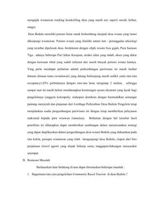 mengajak wisatawan tracking kesekeliling desa yang masih asri seperti sawah, kebun,
sungai.
Desa Bedulu memiliki potensi besar untuk berkembang menjadi desa wisata yang ramai
dikunjungi wisatawan. Potensi wisata yang dimiliki antara lain : peninggalan arkeologi
yang tersebar dipelosok desa, berdekatan dengan objek wisata Goa gajah, Pura Samuan
Tiga , adanya beberapa Puri bekas Kerajaan, atraksi alam yang indah, akses yang dekat
dengan kawasan ubud yang sudah terkenal dan masih banyak potensi wisata lainnya.
Yang perlu mendapat perhatian adalah perkembangan pariwisata ini masih lambat
dimana dimana tamu (wisatawan) yang datang berkunjung masih sedikit yaitu rata-rata
occupancy1,83% perbulannya dengan rata-rata lama menginap 2 malam, sehingga
sampai saat ini masih belum mendatangkan keuntungan secara ekonomi yang layak bagi
pengelolanya (anggota kelompok), walaupun demikian dengan bermodalkan semangat
pantang menyerah dan pinjaman dari Lembaga Perkreditan Desa Bedulu Pengelola tetap
menjalankan usaha pengembangan pariwisata ini dengan tetap memberikan pelayanan
maksimal kepada para wisawan (tamu)nya. Berkaitan dengan hal tersebut hasil
penelitian ini diharapkan dapat memberikan sumbangan dalam merencanakan strategi
yang dapat diaplikasikan dalam pengembangan desa wisata Bedulu yang didasarkan pada
tata kelola, persepsi wisatawan yang telah mengunjungi desa Bedulu, respon dari biro
perjalanan (travel agent) yang diajak bekerja sama, tanggapan/dukungan masyarakat
setempat.
B. Rumusan Masalah
Berdasarkan latar belakang di atas dapat dirumuskan beberapa masalah :
1. Bagaimana tata cara pengelolaan Community Based Tourism di desa Bedulu ?
 