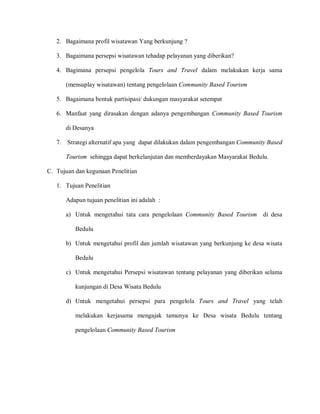 2. Bagaimana profil wisatawan Yang berkunjung ?
3. Bagaimana persepsi wisatawan tehadap pelayanan yang diberikan?
4. Bagimana persepsi pengelola Tours and Travel dalam melakukan kerja sama
(mensuplay wisatawan) tentang pengelolaan Community Based Tourism
5. Bagaimana bentuk partisipasi/ dukungan masyarakat setempat
6. Manfaat yang dirasakan dengan adanya pengembangan Community Based Tourism
di Desanya
7. Strategi alternatif apa yang dapat dilakukan dalam pengembangan Community Based
Tourism sehingga dapat berkelanjutan dan memberdayakan Masyarakat Bedulu.
C. Tujuan dan kegunaan Penelitian
1. Tujuan Penelitian
Adapun tujuan penelitian ini adalah :
a) Untuk mengetahui tata cara pengelolaan Community Based Tourism di desa
Bedulu
b) Untuk mengetahui profil dan jumlah wisatawan yang berkunjung ke desa wisata
Bedulu
c) Untuk mengetahui Persepsi wisatawan tentang pelayanan yang diberikan selama
kunjungan di Desa Wisata Bedulu
d) Untuk mengetahui persepsi para pengelola Tours and Travel yang telah
melakukan kerjasama mengajak tamunya ke Desa wisata Bedulu tentang
pengelolaan Community Based Tourism
 