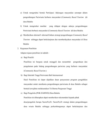 e) Untuk mengetahui bentuk Partisipasi /dukungan masyarakat setempat dalam
pengembangan Pariwisata berbasis masyarakat (Community Based Tourism )di
desa Bedulu
f) Untuk mengetahui manfaat yang didapat dengan adanya pengembangan
Pariwisata berbasis masyarakat (Community Based Tourism )di desa Bedulu
g) Memberikan alternatif -alternatif dalam strategi pengembangan Community Based
Tourism sehingga dapat berkelanjutan dan memberdayakan masyarakat di Desa
Bedulu
2. Kegunaan Penelitian
Adapun tujuan penelitian ini adalah :
a) Bagi Peneliti
Penelitian ini berguna untuk menggali dan menambah pengetahuan dan
pengalaman pada bidang pengembangan pariwista yang berbasis masyarakat
(Community Based Tourism )
b) Bagi Sekolah Tinggi Pariwisata Bali Internasional
Hasil Penelitian ini dapat dijadikan dasar penyusunan program pengabdian
masyarakat untuk membantu pengembangan pariwisata di desa Bedulu sebagai
bentuk kewajiban melaksanakan Tri Darma Perguruan Tinggi
c) Bagi Pengelola (POK DARWIS) Desa Bedulu
Penelitian ini diharapkan dapat memberikan rekomendasi kepada pihak
desa/pengelola berupa 9actor9ve9r- 9actor9ve9r strategi dalam pengembangan
desa wisata Bedulu sehingga perkembangannya dapat berkelanjutan dan
 