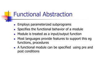 Functional Abstraction
 Employs parameterized subprograms
 Specifies the functional behavior of a module
 Module is treated as a input/output function
 Most languages provide features to support this eg
functions, procedures
 A functional module can be specified using pre and
post conditions
 
