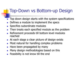Top-Down vs Bottom-up Design
 Top down design starts with the system specifications
 Defines a module to implement the specs
 Specifies subordinate modules
 Then treats each specified module as the problem
 Refinement proceeds till bottom level modules
reached
 At each stage a clear picture of design exists
 Most natural for handling complex problems
 Have been propagated by many
 Many design methodologies based on this
 Feasibility is not know till the end
 