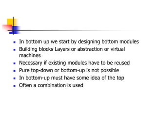  In bottom up we start by designing bottom modules
 Building blocks Layers or abstraction or virtual
machines
 Necessary if existing modules have to be reused
 Pure top-down or bottom-up is not possible
 In bottom-up must have some idea of the top
 Often a combination is used
 