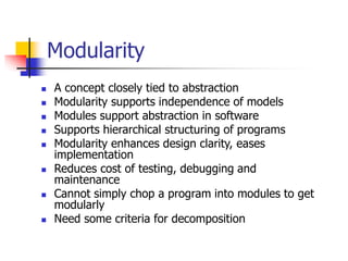 Modularity
 A concept closely tied to abstraction
 Modularity supports independence of models
 Modules support abstraction in software
 Supports hierarchical structuring of programs
 Modularity enhances design clarity, eases
implementation
 Reduces cost of testing, debugging and
maintenance
 Cannot simply chop a program into modules to get
modularly
 Need some criteria for decomposition
 