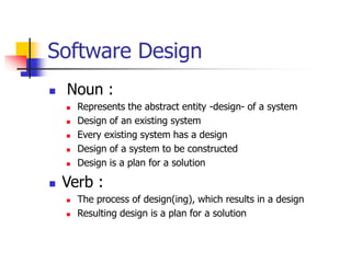 Software Design
 Noun :
 Represents the abstract entity -design- of a system
 Design of an existing system
 Every existing system has a design
 Design of a system to be constructed
 Design is a plan for a solution
 Verb :
 The process of design(ing), which results in a design
 Resulting design is a plan for a solution
 