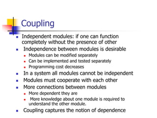 Coupling
 Independent modules: if one can function
completely without the presence of other
 Independence between modules is desirable
 Modules can be modified separately
 Can be implemented and tested separately
 Programming cost decreases
 In a system all modules cannot be independent
 Modules must cooperate with each other
 More connections between modules
 More dependent they are
 More knowledge about one module is required to
understand the other module.
 Coupling captures the notion of dependence
 