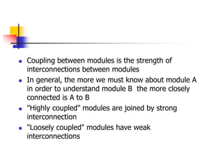  Coupling between modules is the strength of
interconnections between modules
 In general, the more we must know about module A
in order to understand module B the more closely
connected is A to B
 "Highly coupled" modules are joined by strong
interconnection
 "Loosely coupled" modules have weak
interconnections
 