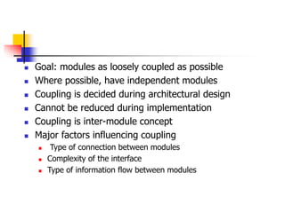  Goal: modules as loosely coupled as possible
 Where possible, have independent modules
 Coupling is decided during architectural design
 Cannot be reduced during implementation
 Coupling is inter-module concept
 Major factors influencing coupling
 Type of connection between modules
 Complexity of the interface
 Type of information flow between modules
 