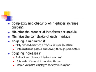  Complexity and obscurity of interfaces increase
coupling
 Minimize the number of interfaces per module
 Minimize the complexity of each interface
 Coupling is minimized if
 Only defined entry of a module is used by others
 Information is passed exclusively through parameters
 Coupling increases if
 Indirect and obscure interface are used
 Internals of a module are directly used
 Shared variables employed for communication
 