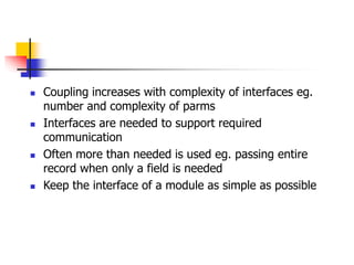  Coupling increases with complexity of interfaces eg.
number and complexity of parms
 Interfaces are needed to support required
communication
 Often more than needed is used eg. passing entire
record when only a field is needed
 Keep the interface of a module as simple as possible
 