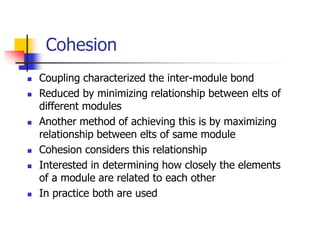 Cohesion
 Coupling characterized the inter-module bond
 Reduced by minimizing relationship between elts of
different modules
 Another method of achieving this is by maximizing
relationship between elts of same module
 Cohesion considers this relationship
 Interested in determining how closely the elements
of a module are related to each other
 In practice both are used
 