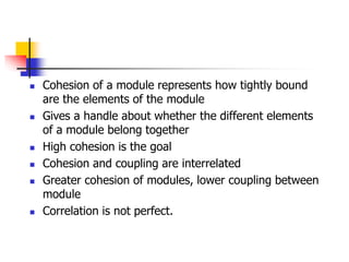  Cohesion of a module represents how tightly bound
are the elements of the module
 Gives a handle about whether the different elements
of a module belong together
 High cohesion is the goal
 Cohesion and coupling are interrelated
 Greater cohesion of modules, lower coupling between
module
 Correlation is not perfect.
 