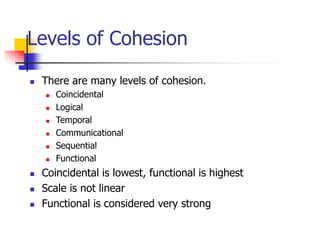 Levels of Cohesion
 There are many levels of cohesion.
 Coincidental
 Logical
 Temporal
 Communicational
 Sequential
 Functional
 Coincidental is lowest, functional is highest
 Scale is not linear
 Functional is considered very strong
 