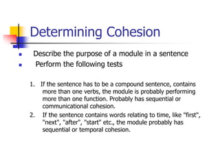 Determining Cohesion
 Describe the purpose of a module in a sentence
 Perform the following tests
1. If the sentence has to be a compound sentence, contains
more than one verbs, the module is probably performing
more than one function. Probably has sequential or
communicational cohesion.
2. If the sentence contains words relating to time, like "first",
"next", "after", "start" etc., the module probably has
sequential or temporal cohesion.
 