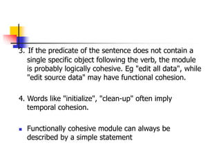 3. If the predicate of the sentence does not contain a
single specific object following the verb, the module
is probably logically cohesive. Eg "edit all data", while
"edit source data" may have functional cohesion.
4. Words like "initialize", "clean-up" often imply
temporal cohesion.
 Functionally cohesive module can always be
described by a simple statement
 