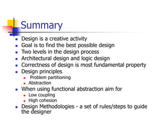 Summary
 Design is a creative activity
 Goal is to find the best possible design
 Two levels in the design process
 Architectural design and logic design
 Correctness of design is most fundamental property
 Design principles
 Problem partitioning
 Abstraction
 When using functional abstraction aim for
 Low coupling
 High cohesion
 Design Methodologies - a set of rules/steps to guide
the designer
 